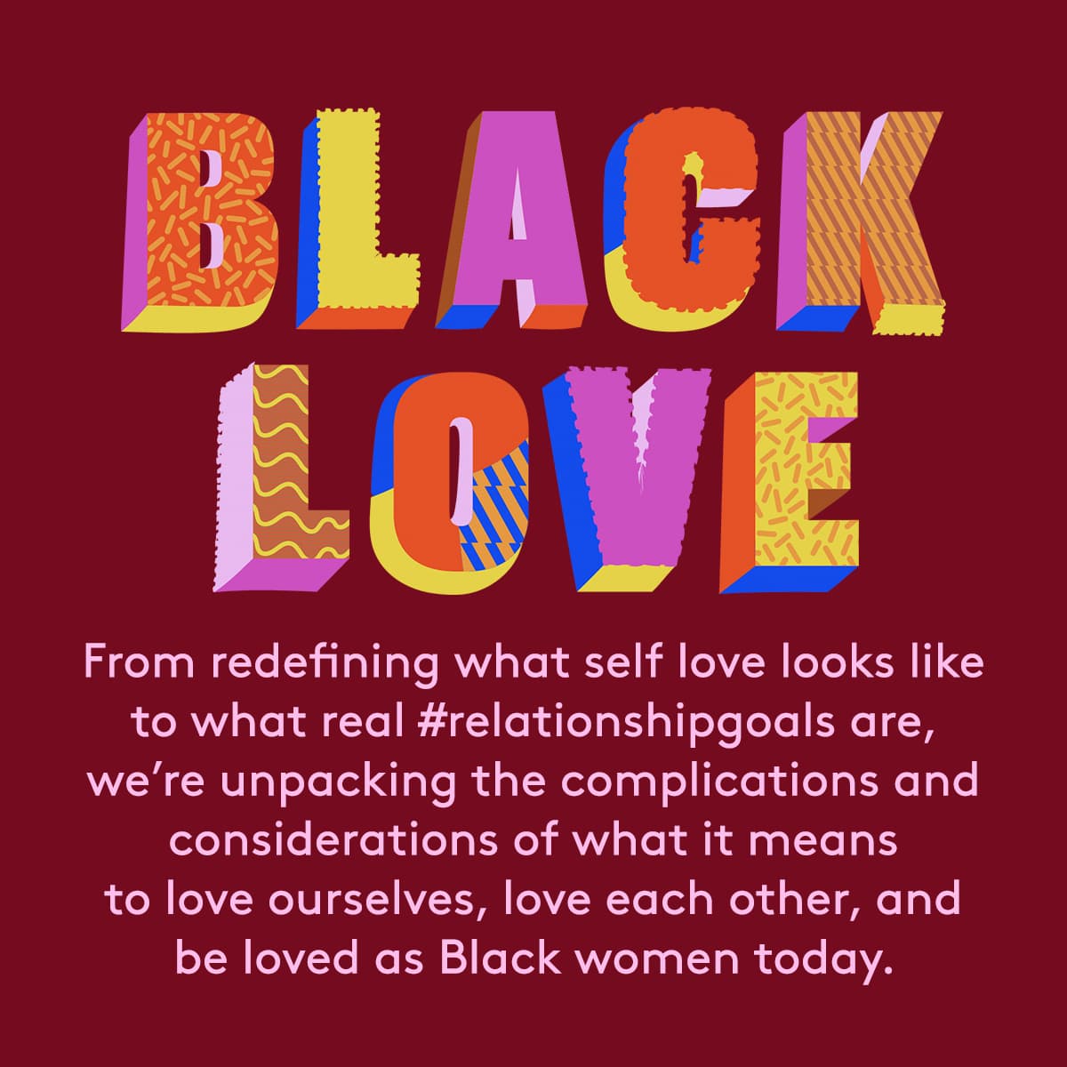 Black love. From redefining what self love looks like to what real #relationshipgoals are, 
we’re unpacking the complications and considerations of what it means to love ourselves, love each other, and be loved as Black women today.