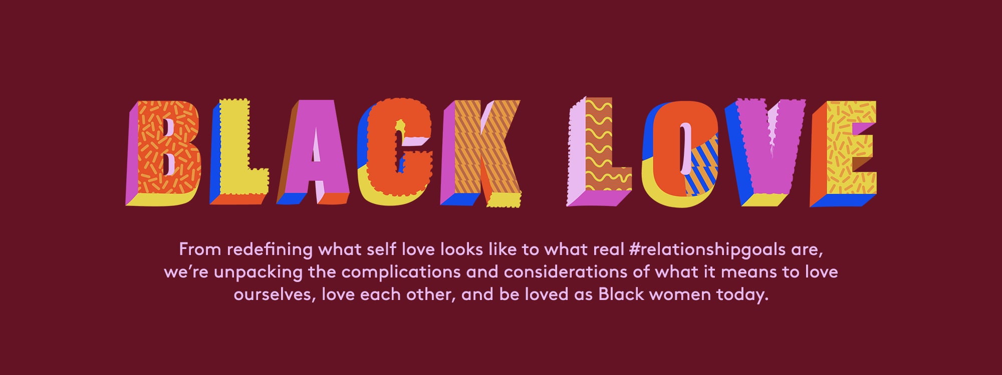 Black love. From redefining what self love looks like to what real #relationshipgoals are, 
we’re unpacking the complications and considerations of what it means to love ourselves, love each other, and be loved as Black women today.